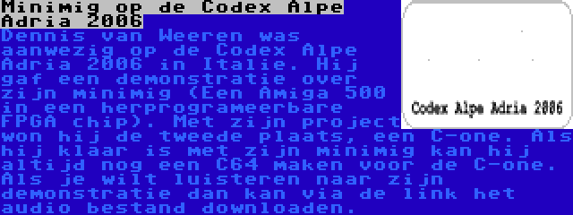 Minimig op de Codex Alpe Adria 2006 | Dennis van Weeren was aanwezig op de Codex Alpe Adria 2006 in Italie. Hij gaf een demonstratie over zijn minimig (Een Amiga 500 in een herprogrameerbare FPGA chip). Met zijn project won hij de tweede plaats, een C-one. Als hij klaar is met zijn minimig kan hij altijd nog een C64 maken voor de C-one. Als je wilt luisteren naar zijn demonstratie dan kan via de link het audio bestand downloaden.