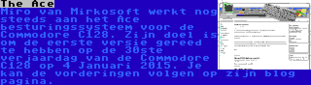 The Ace | Miro van Mirkosoft werkt nog steeds aan het Ace besturingssysteem voor de Commodore C128. Zijn doel is om de eerste versie gereed te hebben op de 30ste verjaardag van de Commodore C128 op 4 Januari 2015. Je kan de vorderingen volgen op zijn blog pagina.
