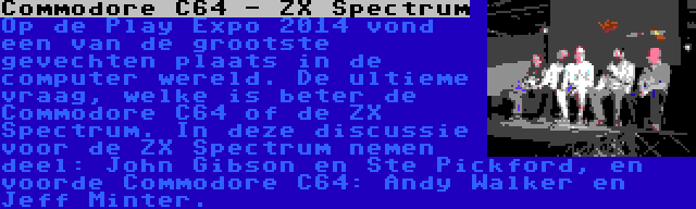 Commodore C64 - ZX Spectrum | Op de Play Expo 2014 vond een van de grootste gevechten plaats in de computer wereld. De ultieme vraag, welke is beter de Commodore C64 of de ZX Spectrum. In deze discussie voor de ZX Spectrum nemen deel: John Gibson en Ste Pickford, en voorde Commodore C64: Andy Walker en Jeff Minter.
