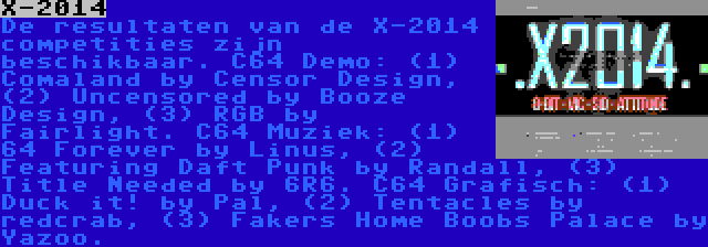X-2014 | De resultaten van de X-2014 competities zijn beschikbaar. C64 Demo: (1) Comaland by Censor Design, (2) Uncensored by Booze Design, (3) RGB by Fairlight. C64 Muziek: (1) 64 Forever by Linus, (2) Featuring Daft Punk by Randall, (3) Title Needed by 6R6. C64 Grafisch: (1) Duck it! by Pal, (2) Tentacles by redcrab, (3) Fakers Home Boobs Palace by Yazoo.