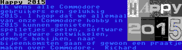 Happy 2015 | Ik wens alle Commodore gebruikers een gelukkig 2015. I hoop dat we allemaal van onze Commodore hobby in 2015 kunnen genieten, spelletjes spelen, software of hardware ontwikkelen, demo's bekijken, naar bijeenkomsten gaan of gewoon een praatje maken over Commodore.

Richard