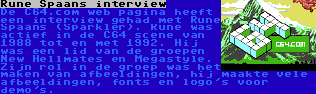 Rune Spaans interview | De C64.com web pagina heeft een interview gehad met Rune Spaans (Sparkler). Rune was actief in de C64 scene van 1988 tot en met 1992. Hij was een lid van de groepen New Hellmates en Megastyle. Zijn rol in de groep was het maken van afbeeldingen, hij maakte vele afbeeldingen, fonts en logo's voor demo's.
