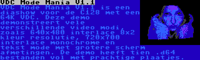 VDC Mode Mania V1.1 | VDC Mode Mania V1.1 is een diashow voor de C128 met een 64K VDC. Deze demo demonstreert vele verschillende video modi, zoals 640x480 interlace 8x2 kleur resolutie, 720x700 interlace monochrome en tekst mode met grotere scherm afmetingen. De demo heeft tien .d64 bestanden vol met prachtige plaatjes.