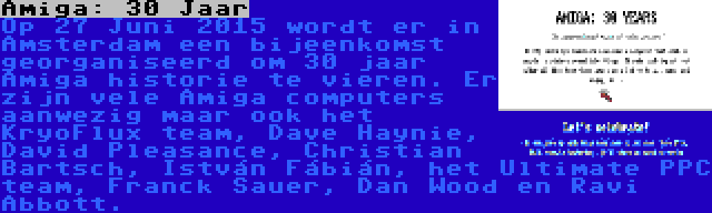 Amiga: 30 Jaar | Op 27 Juni 2015 wordt er in Amsterdam een bijeenkomst georganiseerd om 30 jaar Amiga historie te vieren. Er zijn vele Amiga computers aanwezig maar ook het KryoFlux team, Dave Haynie, David Pleasance, Christian Bartsch, István Fábián, het Ultimate PPC team, Franck Sauer, Dan Wood en Ravi Abbott.