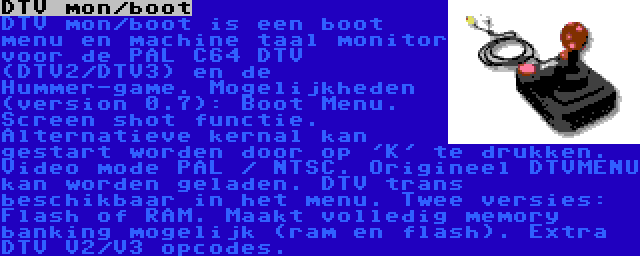 DTV mon/boot | DTV mon/boot is een boot menu en machine taal monitor voor de PAL C64 DTV (DTV2/DTV3) en de Hummer-game. Mogelijkheden (version 0.7): Boot Menu. Screen shot functie. Alternatieve kernal kan gestart worden door op 'K' te drukken. Video mode PAL / NTSC. Origineel DTVMENU kan worden geladen. DTV trans beschikbaar in het menu. Twee versies: Flash of RAM. Maakt volledig memory banking mogelijk (ram en flash). Extra DTV V2/V3 opcodes.