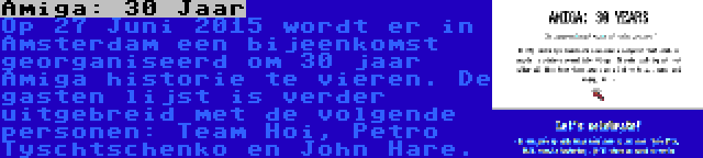 Amiga: 30 Jaar | Op 27 Juni 2015 wordt er in Amsterdam een bijeenkomst georganiseerd om 30 jaar Amiga historie te vieren. De gasten lijst is verder uitgebreid met de volgende personen: Team Hoi, Petro Tyschtschenko en John Hare.