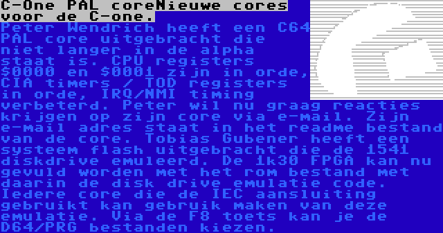 C-One PAL coreNieuwe cores voor de C-one. | Peter Wendrich heeft een C64 PAL core uitgebracht die niet langer in de alpha staat is. CPU registers $0000 en $0001 zijn in orde, CIA timers / TOD registers in orde, IRQ/NMI timing verbeterd. Peter wil nu graag reacties krijgen op zijn core via e-mail. Zijn e-mail adres staat in het readme bestand van de core. Tobias Gubener heeft een systeem flash uitgebracht die de 1541 diskdrive emuleerd. De 1k30 FPGA kan nu gevuld worden met het rom bestand met daarin de disk drive emulatie code. Iedere core die de IEC aansluiting gebruikt kan gebruik maken van deze emulatie. Via de F8 toets kan je de D64/PRG bestanden kiezen.