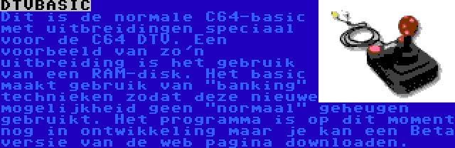 DTVBASIC | Dit is de normale C64-basic met uitbreidingen speciaal voor de C64 DTV. Een voorbeeld van zo'n uitbreiding is het gebruik van een RAM-disk. Het basic maakt gebruik van banking technieken zodat deze nieuwe mogelijkheid geen normaal geheugen gebruikt. Het programma is op dit moment nog in ontwikkeling maar je kan een Beta versie van de web pagina downloaden.