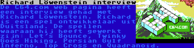 Richard Löwenstein interview | De C64.com web pagina heeft een interview gehad met Richard Löwenstein. Richard is een spel ontwikkelaar uit Duitsland. De spellen waaraan hij heeft gewerkt zijn: Let's Bounce, Twinky Goes Hiking, Persian Gulf Inferno, Top Cross en Quadranoid.