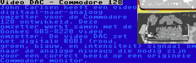 Video DAC - Commodore 128 | John Carlsen heeft een video digitaal-naar-analoog omzetter voor de Commodore 128 ontwikkeld. Deze omzetter werkt samen met de Gonbes GBS-8220 video omzetter. De video DAC zet het digitale RGBI (rood, groen, blauw, en intensiteit) signaal om naar de analoge niveaus die nodig zijn voor een correct beeld op een originele Commodore monitor.