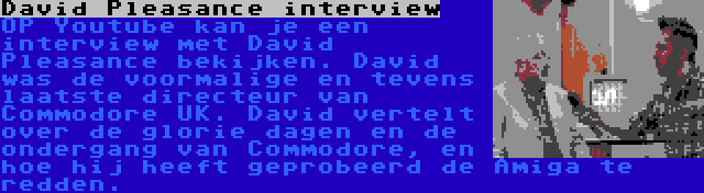 David Pleasance interview | OP Youtube kan je een interview met David Pleasance bekijken. David was de voormalige en tevens laatste directeur van Commodore UK. David vertelt over de glorie dagen en de ondergang van Commodore, en hoe hij heeft geprobeerd de Amiga te redden.