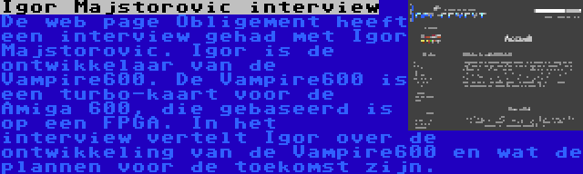Igor Majstorovic interview | De web page Obligement heeft een interview gehad met Igor Majstorovic. Igor is de ontwikkelaar van de Vampire600. De Vampire600 is een turbo-kaart voor de Amiga 600, die gebaseerd is op een FPGA. In het interview vertelt Igor over de ontwikkeling van de Vampire600 en wat de plannen voor de toekomst zijn.