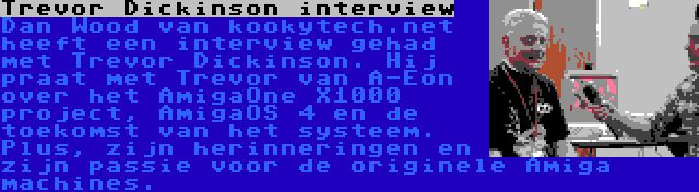 Trevor Dickinson interview | Dan Wood van kookytech.net heeft een interview gehad met Trevor Dickinson. Hij praat met Trevor van A-Eon over het AmigaOne X1000 project, AmigaOS 4 en de toekomst van het systeem. Plus, zijn herinneringen en zijn passie voor de originele Amiga machines.