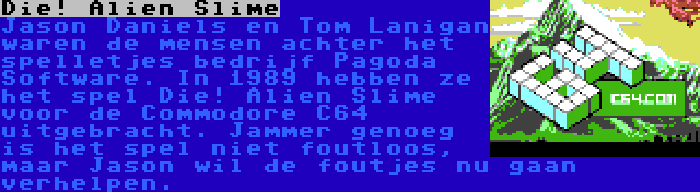 Die! Alien Slime | Jason Daniels en Tom Lanigan waren de mensen achter het spelletjes bedrijf Pagoda Software. In 1989 hebben ze het spel Die! Alien Slime voor de Commodore C64 uitgebracht. Jammer genoeg is het spel niet foutloos, maar Jason wil de foutjes nu gaan verhelpen.