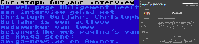 Christoph Gutjahr interview | De web page Obligement heeft een interview gehad met Christoph Gutjahr. Christoph Gutjahr is een actieve medewerker van twee belangrijke web pagina's van de Amiga scene: amiga-news.de en Aminet.