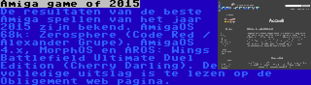 Amiga game of 2015 | De resultaten van de beste Amiga spellen van het jaar 2015 zijn bekend. AmigaOS 68k: Zerosphere (Code Red / Alexander Grupe). AmigaOS 4.x, MorphOS en AROS: Wings Battlefield Ultimate Duel Edition (Cherry Darling). De volledige uitslag is te lezen op de Obligement web pagina.