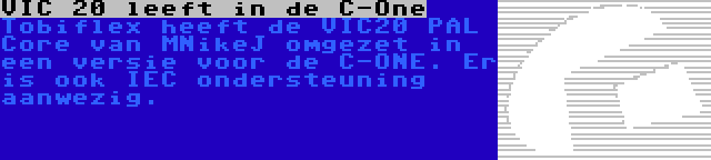 VIC 20 leeft in de C-One | Tobiflex heeft de VIC20 PAL Core van MNikeJ omgezet in een versie voor de C-ONE. Er is ook IEC ondersteuning aanwezig.