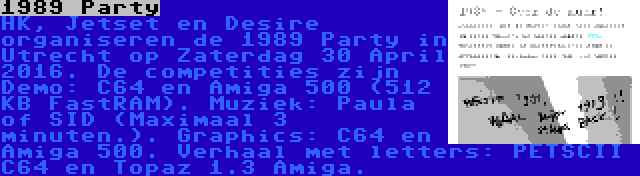 1989 Party | HK, Jetset en Desire organiseren de 1989 Party in Utrecht op Zaterdag 30 April 2016. De competities zijn Demo: C64 en Amiga 500 (512 KB FastRAM). Muziek: Paula of SID (Maximaal 3 minuten.). Graphics: C64 en Amiga 500. Verhaal met letters: PETSCII C64 en Topaz 1.3 Amiga.