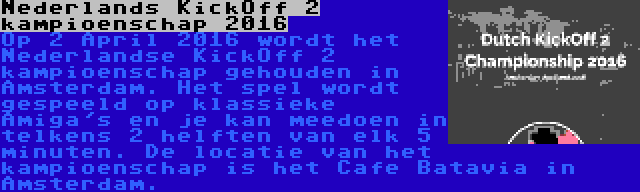 Nederlands KickOff 2 kampioenschap 2016 | Op 2 April 2016 wordt het Nederlandse KickOff 2 kampioenschap gehouden in Amsterdam. Het spel wordt gespeeld op klassieke Amiga's en je kan meedoen in telkens 2 helften van elk 5 minuten. De locatie van het kampioenschap is het Cafe Batavia in Amsterdam.