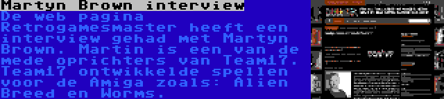 Martyn Brown interview | De web pagina Retrogamesmaster heeft een interview gehad met Martyn Brown. Martin is een van de mede oprichters van Team17. Team17 ontwikkelde spellen voor de Amiga zoals: Alien Breed en Worms.