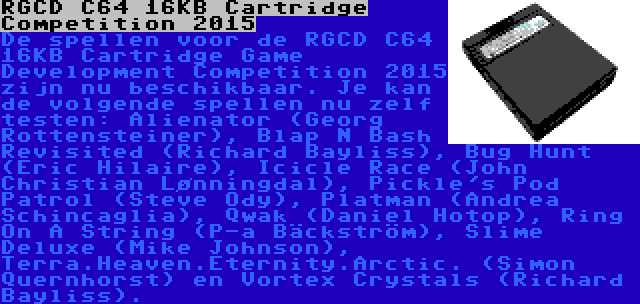 RGCD C64 16KB Cartridge Competition 2015 | De spellen voor de RGCD C64 16KB Cartridge Game Development Competition 2015 zijn nu beschikbaar. Je kan de volgende spellen nu zelf testen: Alienator (Georg Rottensteiner), Blap N Bash Revisited (Richard Bayliss), Bug Hunt (Eric Hilaire), Icicle Race (John Christian Lønningdal), Pickle's Pod Patrol (Steve Ody), Platman (Andrea Schincaglia), Qwak (Daniel Hotop), Ring On A String (P-a Bäckström), Slime Deluxe (Mike Johnson), Terra.Heaven.Eternity.Arctic. (Simon Quernhorst) en Vortex Crystals (Richard Bayliss).