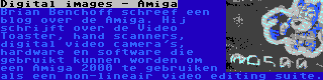 Digital images - Amiga | Brian Benchoff schreef een blog over de Amiga. Hij schrijft over de Video Toaster, hand scanners, digital video camera's, hardware en software die gebruikt kunnen worden om een Amiga 2000 te gebruiken als een non-lineair video editing suite.