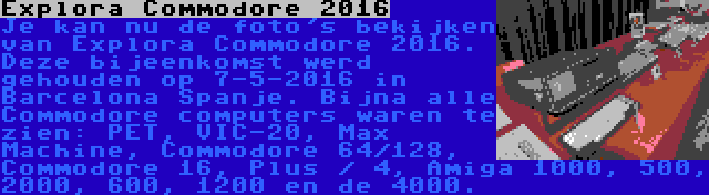 Explora Commodore 2016 | Je kan nu de foto's bekijken van Explora Commodore 2016. Deze bijeenkomst werd gehouden op 7-5-2016 in Barcelona Spanje. Bijna alle Commodore computers waren te zien: PET, VIC-20, Max Machine, Commodore 64/128, Commodore 16, Plus / 4, Amiga 1000, 500, 2000, 600, 1200 en de 4000.