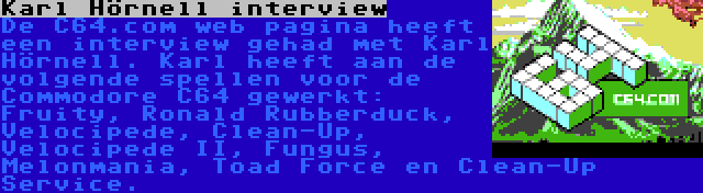 Karl Hörnell interview | De C64.com web pagina heeft een interview gehad met Karl Hörnell. Karl heeft aan de volgende spellen voor de Commodore C64 gewerkt: Fruity, Ronald Rubberduck, Velocipede, Clean-Up, Velocipede II, Fungus, Melonmania, Toad Force en Clean-Up Service.