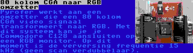 80 kolom CGA naar RGB omzetter | Pyrofer werkt aan een omzetter die een 80 kolom CGA video signaal transformeert naar RGB. Met dit systeem kan je je Commodore C128 aansluiten op een RGB monitor. Op dit moment is de verversing frequentie 15 kHz (geen scan verdubbelaar).