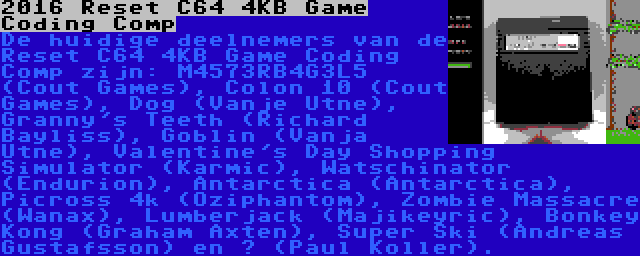 2016 Reset C64 4KB Game Coding Comp | De huidige deelnemers van de Reset C64 4KB Game Coding Comp zijn: M4573RB4G3L5 (Cout Games), Colon 10 (Cout Games), Dog (Vanje Utne), Granny's Teeth (Richard Bayliss), Goblin (Vanja Utne), Valentine's Day Shopping Simulator (Karmic), Watschinator (Endurion), Antarctica (Antarctica), Picross 4k (Oziphantom), Zombie Massacre (Wanax), Lumberjack (Majikeyric), Bonkey Kong (Graham Axten), Super Ski (Andreas Gustafsson) en ? (Paul Koller).