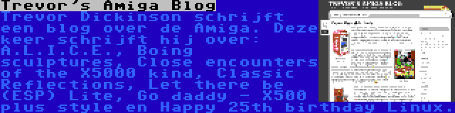 Trevor's Amiga Blog | Trevor Dickinson schrijft een blog over de Amiga. Deze keer schrijft hij over: A.L.I.C.E., Boing sculptures, Close encounters of the X5000 kind, Classic Reflections, Let there be (ESP) Lite, Go daddy - X500 plus style en Happy 25th birthday Linux.