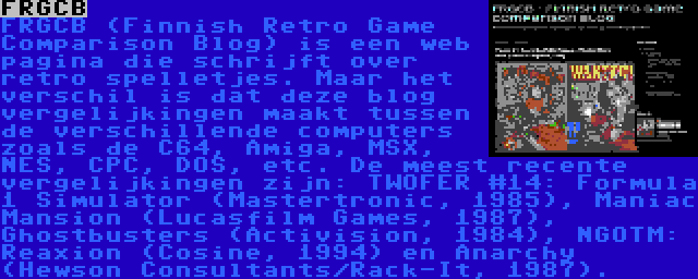FRGCB | FRGCB (Finnish Retro Game Comparison Blog) is een web pagina die schrijft over retro spelletjes. Maar het verschil is dat deze blog vergelijkingen maakt tussen de verschillende computers zoals de C64, Amiga, MSX, NES, CPC, DOS, etc. De meest recente vergelijkingen zijn: TWOFER #14: Formula 1 Simulator (Mastertronic, 1985), Maniac Mansion (Lucasfilm Games, 1987), Ghostbusters (Activision, 1984), NGOTM: Reaxion (Cosine, 1994) en Anarchy (Hewson Consultants/Rack-It, 1987).