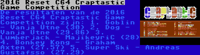 2016 Reset C64 Craptastic Game Competition | De resultaten van de 2016 Reset C64 Craptastic Game Competition zijn:
1. Goblin - Vanja Utne (30)
2. Dog - Vanja Utne (29.86)
3. Lumberjack - MajikeyriC (28)
4. Bonkey Kong - Graham Axten (27.57)
5. Super Ski - Andreas Gustafsso (27.29)