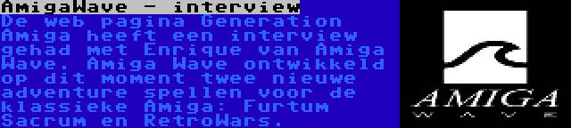 AmigaWave - interview | De web pagina Generation Amiga heeft een interview gehad met Enrique van Amiga Wave. Amiga Wave ontwikkeld op dit moment twee nieuwe adventure spellen voor de klassieke Amiga: Furtum Sacrum en RetroWars.