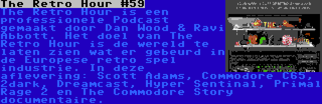 The Retro Hour #59 | The Retro Hour is een professionele Podcast gemaakt door Dan Wood & Ravi Abbott. Het doel van The Retro Hour is de wereld te laten zien wat er gebeurd in de Europese retro spel industrie. In deze aflevering: Scott Adams, Commodore C65, 2dark, Dreamcast, Hyper Sentinal, Primal Rage 2 en The Commodore Story documentaire.