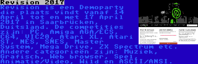 Revision 2017 | Revision is een Demoparty die plaats vindt vanaf 14 April tot en met 17 April 2017 in Saarbrücken, Duitsland. De competities zijn: PC, Amiga AGA/ECS, C64, VIC20, Atari XL, Atari ST, NES, SNES, Master System, Mega Drive, ZX Spectrum etc. Andere categorieën zijn: Muziek, Grafisch, Web browser, Spel, Animatie/Video, Wild en ASCII/ANSI.