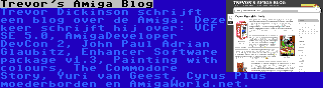Trevor's Amiga Blog | Trevor Dickinson schrijft een blog over de Amiga. Deze keer schrijft hij over: VCF SE 5.0, AmigaDeveloper DevCon 2, John Paul Adrian Glaubitz, Enhancer Software package v1.3, Painting with colours, The Commodore Story, Yuri van Geest, Cyrus Plus moederborden en AmigaWorld.net.