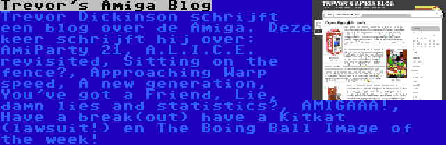 Trevor's Amiga Blog | Trevor Dickinson schrijft een blog over de Amiga. Deze keer schrijft hij over: AmiParty 21, A.L.I.C.E. revisited, Sitting on the fence?, Approaching Warp speed, A new generation, You've got a Friend, Lie, damn lies and statistics?, AMIGAAA!, Have a break(out) have a Kitkat (lawsuit!) en The Boing Ball Image of the week!