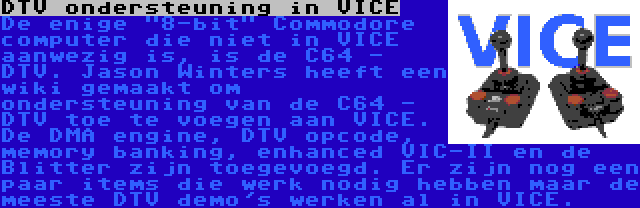 DTV ondersteuning in VICE | De enige 8-bit Commodore computer die niet in VICE aanwezig is, is de C64 - DTV. Jason Winters heeft een wiki gemaakt om ondersteuning van de C64 - DTV toe te voegen aan VICE. De DMA engine, DTV opcode, memory banking, enhanced VIC-II en de Blitter zijn toegevoegd. Er zijn nog een paar items die werk nodig hebben maar de meeste DTV demo's werken al in VICE.