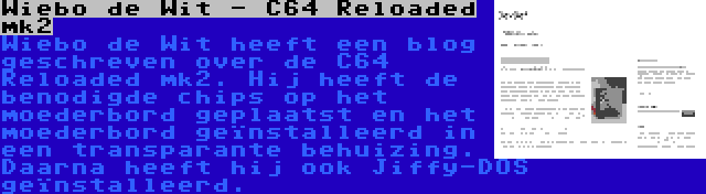 Wiebo de Wit - C64 Reloaded mk2 | Wiebo de Wit heeft een blog geschreven over de C64 Reloaded mk2. Hij heeft de benodigde chips op het moederbord geplaatst en het moederbord geïnstalleerd in een transparante behuizing. Daarna heeft hij ook Jiffy-DOS geïnstalleerd.