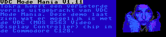 VDC Mode Mania V1.11 | Tokra heeft een verbeterde versie uitgebracht van VDC Mode Mania. Deze demo laat zien wat er mogelijk is met de VDC (MOS 8563 Video Display Controller) chip in de Commodore C128.
