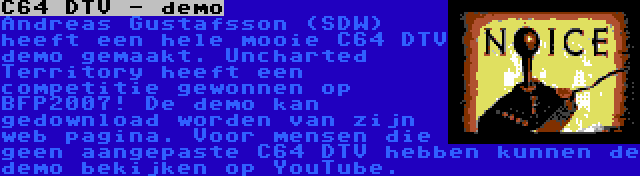 C64 DTV - demo | Andreas Gustafsson (SDW) heeft een hele mooie C64 DTV demo gemaakt. Uncharted Territory heeft een competitie gewonnen op BFP2007! De demo kan gedownload worden van zijn web pagina. Voor mensen die geen aangepaste C64 DTV hebben kunnen de demo bekijken op YouTube.