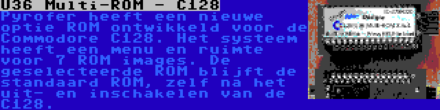 U36 Multi-ROM - C128 | Pyrofer heeft een nieuwe optie ROM ontwikkeld voor de Commodore C128. Het systeem heeft een menu en ruimte voor 7 ROM images. De geselecteerde ROM blijft de standaard ROM, zelf na het uit- en inschakelen van de C128.
