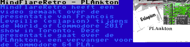 MindFlareRetro - PLAnkton | MindFlareRetro heeft een video gemaakt over de presentatie van Francois Leveille (eslapion) tijdens de World of Commodore 2017 show in Toronto. Deze presentatie gaat over de PLAnkton, een vervanger voor de Commodore 64 PLA.