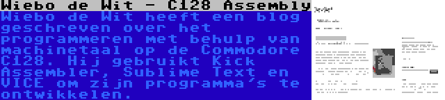 Wiebo de Wit - C128 Assembly | Wiebo de Wit heeft een blog geschreven over het programmeren met behulp van machinetaal op de Commodore C128. Hij gebruikt Kick Assembler, Sublime Text en VICE om zijn programma's te ontwikkelen.