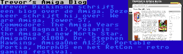 Trevor's Amiga Blog | Trevor Dickinson schrijft een blog over de Amiga. Deze keer schrijft hij over: We are Amiga, Tower 57, Commodore: The Amiga Years (Brian Bagnall), Polaris - the Amiga's new North Star, AmigaOne X1000, Dr. Stephen Hawking, AmigaOne A1222, Portable Portia, MorphOS en het RetCon - retro gaming festival.