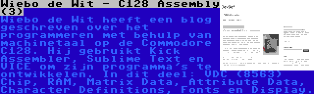 Wiebo de Wit - C128 Assembly (3) | Wiebo de Wit heeft een blog geschreven over het programmeren met behulp van machinetaal op de Commodore C128. Hij gebruikt Kick Assembler, Sublime Text en VICE om zijn programma's te ontwikkelen. In dit deel: VDC (8563) Chip, RAM, Matrix Data, Attribute Data, Character Definitions, Fonts en Display.