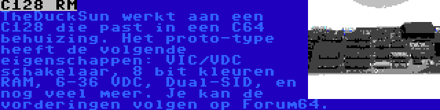 C128 RM | TheDuckSun werkt aan een C128 die past in een C64 behuizing. Het proto-type heeft de volgende eigenschappen: VIC/VDC schakelaar, 8 bit kleuren RAM, 6-36 VDC, Dual-SID, en nog veel meer. Je kan de vorderingen volgen op Forum64.