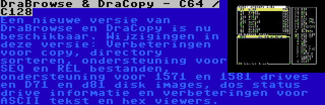 DraBrowse & DraCopy - C64 / C128 | Een nieuwe versie van DraBrowse en DraCopy is nu beschikbaar. Wijzigingen in deze versie: Verbeteringen voor copy, directory sorteren, ondersteuning voor SEQ en REL bestanden, ondersteuning voor 1571 en 1581 drives en D71 en d81 disk images, dos status drive informatie en verbeteringen voor ASCII tekst en hex viewers.