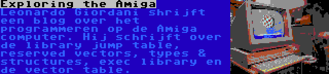 Exploring the Amiga | Leonardo Giordani shrijft een blog over het programmeren op de Amiga computer. Hij schrijft over de library jump table, reserved vectors, types & structures, exec library en de vector table.